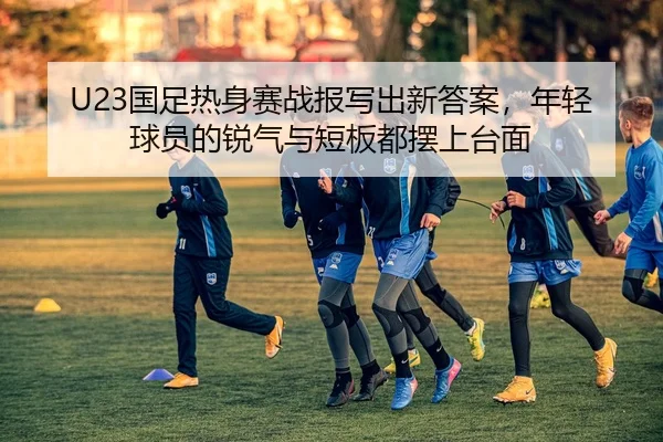 U23国足热身赛战报写出新答案，年轻球员的锐气与短板都摆上台面