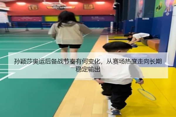 孙颖莎奥运后备战节奏有何变化，从赛场热度走向长期稳定输出